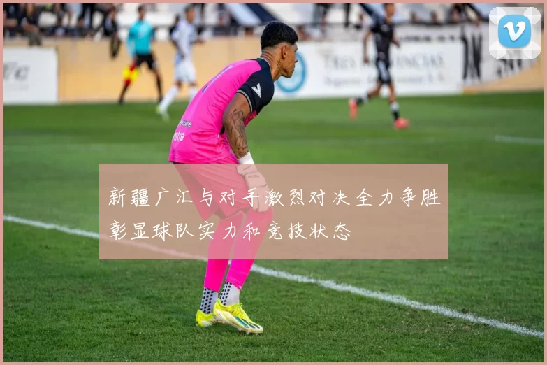 新疆广汇与对手激烈对决全力争胜彰显球队实力和竞技状态