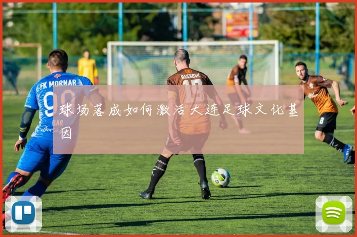 球场落成如何激活大连足球文化基因