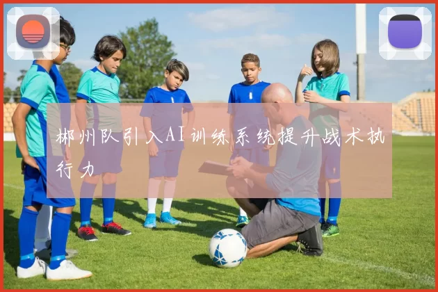 郴州队引入AI训练系统提升战术执行力