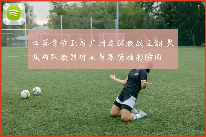江苏肯帝亚与广州龙狮激战正酣 聚焦两队激烈对决与赛场精彩瞬间