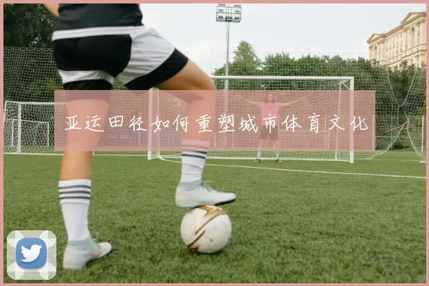 亚运田径如何重塑城市体育文化