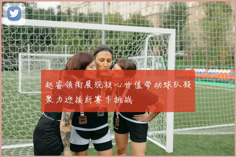 赵睿领衔展现核心价值带动球队凝聚力迎接新赛季挑战