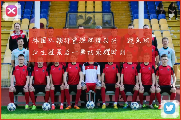 韩国队期待重现辉煌孙兴慜迎来职业生涯最后一舞的荣耀时刻