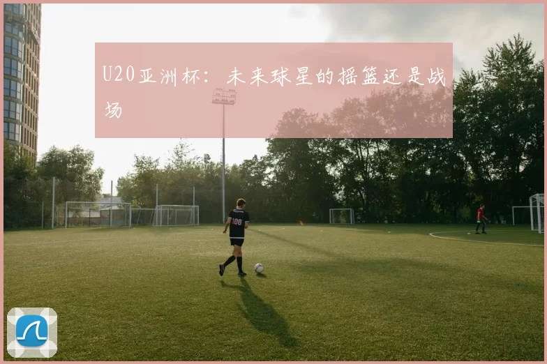 U20亚洲杯：未来球星的摇篮还是战场