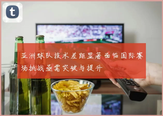 亚洲球队技术差距显著面临国际赛场挑战亟需突破与提升