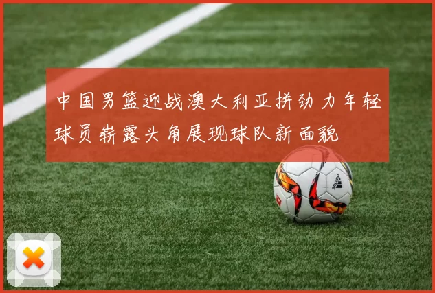 中国男篮迎战澳大利亚拼劲力年轻球员崭露头角展现球队新面貌