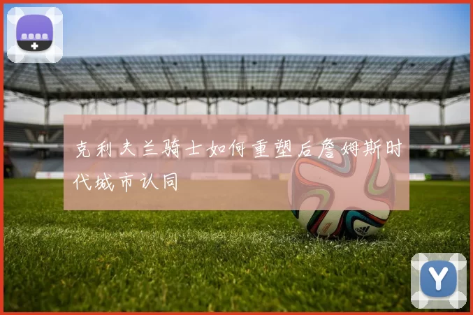 克利夫兰骑士如何重塑后詹姆斯时代城市认同