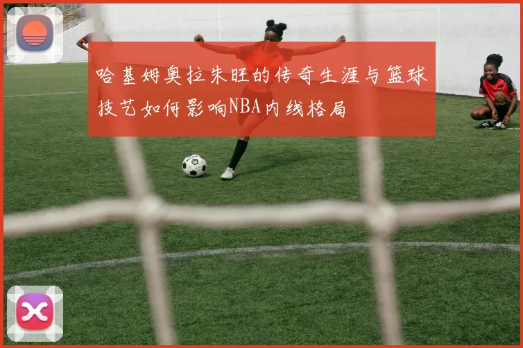 哈基姆奥拉朱旺的传奇生涯与篮球技艺如何影响NBA内线格局