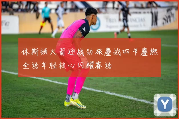 休斯顿火箭迎战劲旅鏖战四节鏖燃全场年轻核心闪耀赛场