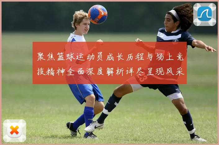 聚焦篮球运动员成长历程与场上竞技精神全面深度解析详尽呈现风采