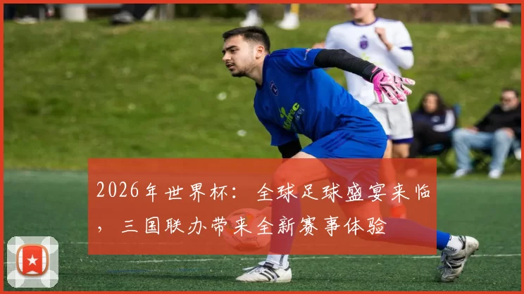 2026年世界杯：全球足球盛宴来临，三国联办带来全新赛事体验