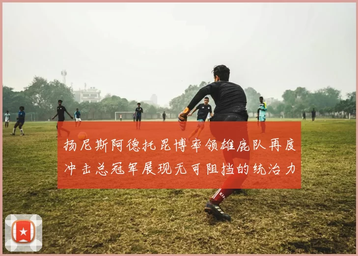 扬尼斯阿德托昆博率领雄鹿队再度冲击总冠军展现无可阻挡的统治力