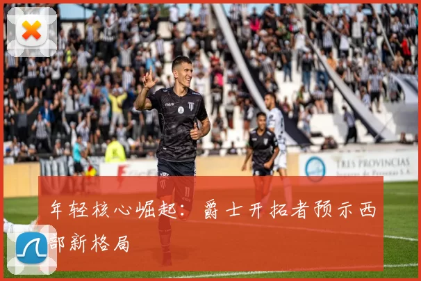 年轻核心崛起：爵士开拓者预示西部新格局