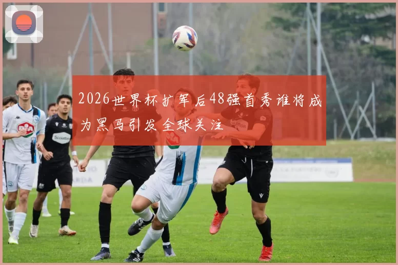 2026世界杯扩军后48强首秀谁将成为黑马引发全球关注